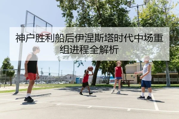 神户胜利船后伊涅斯塔时代中场重组进程全解析